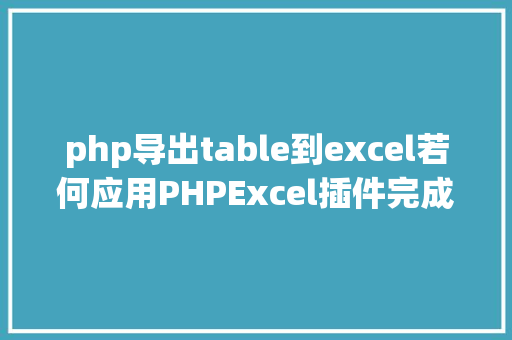 php导出table到excel若何应用PHPExcel插件完成数据导出为Excel表 AJAX