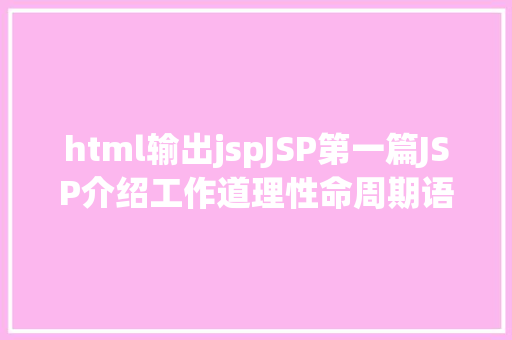 html输出jspJSP第一篇JSP介绍工作道理性命周期语法指令修订版 Java