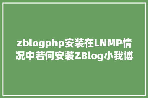 zblogphp安装在LNMP情况中若何安装ZBlog小我博客之搭建具体教程 PHP