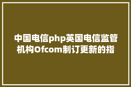 中国电信php英国电信监管机构Ofcom制订更新的指点方针以进步英国宽带和移动收集的弹性