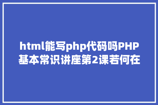 html能写php代码吗PHP基本常识讲座第2课若何在HTML页面中嵌入PHP代码 PHP