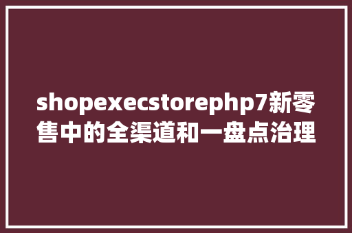 shopexecstorephp7新零售中的全渠道和一盘点治理