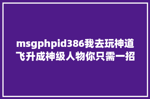 msgphpid386我去玩神道飞升成神级人物你只需一招