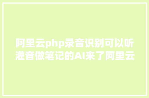 阿里云php录音识别可以听灌音做笔记的AI来了阿里云通义听悟开放公测 AJAX