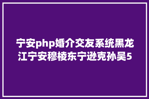 宁安php婚介交友系统黑龙江宁安穆棱东宁逊克孙吴5县及其57乡镇年度申报