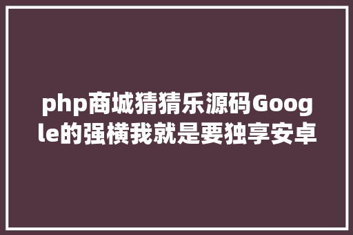 php商城猜猜乐源码Google的强横我就是要独享安卓源代码