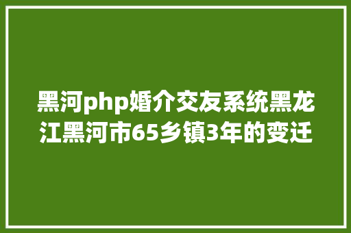 黑河php婚介交友系统黑龙江黑河市65乡镇3年的变迁20202023