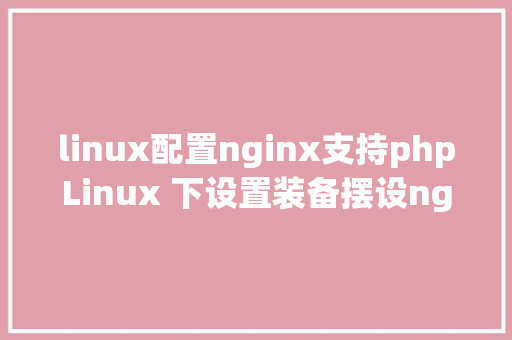 linux配置nginx支持phpLinux 下设置装备摆设nginx到php的衔接 React