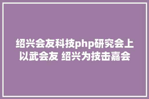 绍兴会友科技php研究会上以武会友 绍兴为技击嘉会热身