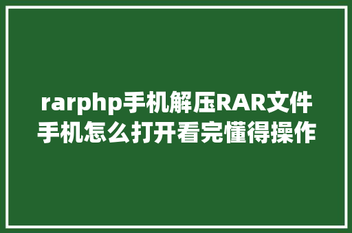 rarphp手机解压RAR文件手机怎么打开看完懂得操作