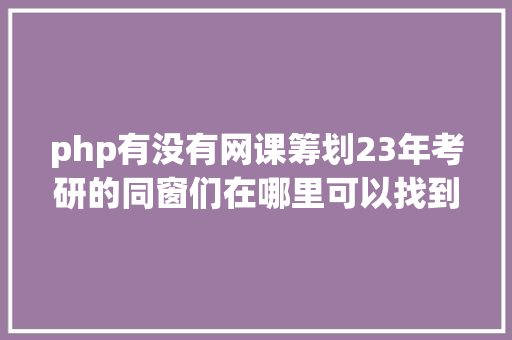 php有没有网课筹划23年考研的同窗们在哪里可以找到网课呀