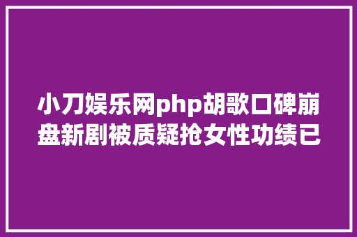 小刀娱乐网php胡歌口碑崩盘新剧被质疑抢女性功绩已不是第一次