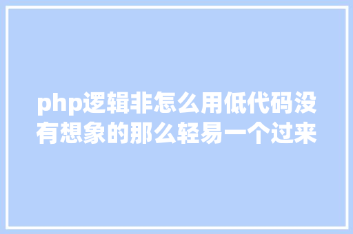 php逻辑非怎么用低代码没有想象的那么轻易一个过来人的吐槽