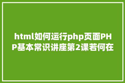 html如何运行php页面PHP基本常识讲座第2课若何在HTML页面中嵌入PHP代码 NoSQL