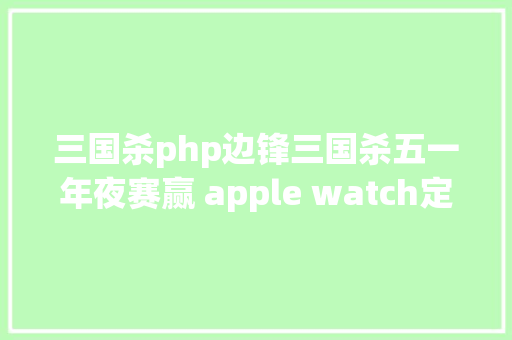 三国杀php边锋三国杀五一年夜赛赢 apple watch定制笔记本