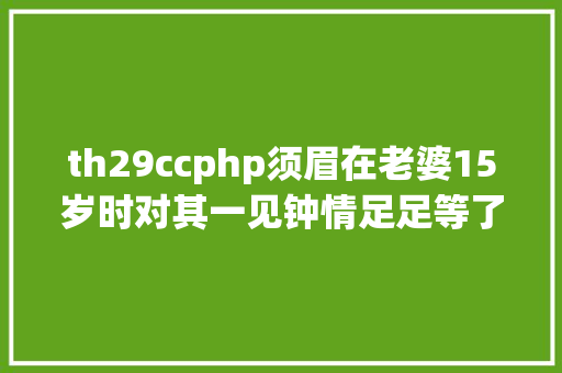 th29ccphp须眉在老婆15岁时对其一见钟情足足等了10年才将她娶回家