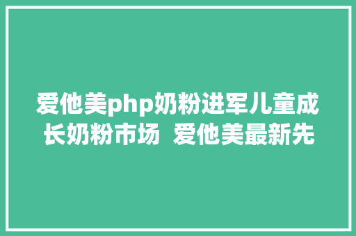 爱他美php奶粉进军儿童成长奶粉市场  爱他美最新先辈科研结果表态进博会 Python