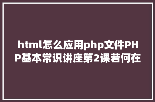 html怎么应用php文件PHP基本常识讲座第2课若何在HTML页面中嵌入PHP代码 Docker