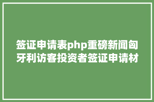 签证申请表php重磅新闻匈牙利访客投资者签证申请材料颁布