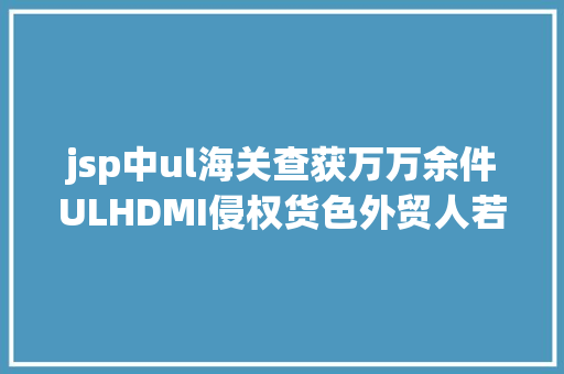 jsp中ul海关查获万万余件ULHDMI侵权货色外贸人若何规避风险 SQL