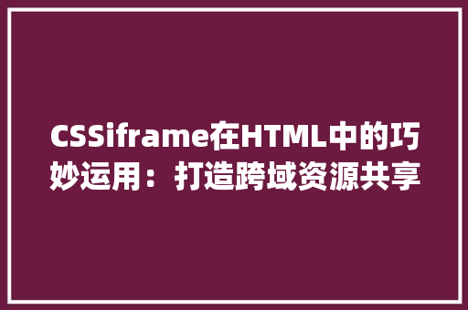 CSSiframe在HTML中的巧妙运用：打造跨域资源共享的桥梁_css iframe html