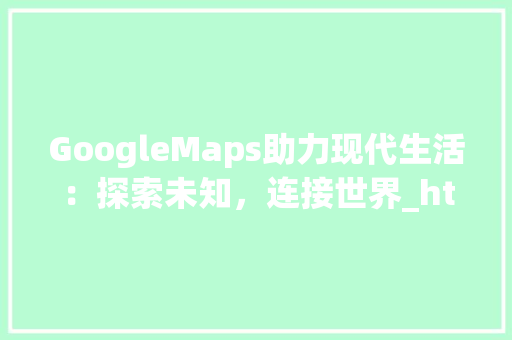 GoogleMaps助力现代生活：探索未知，连接世界_html加入google map