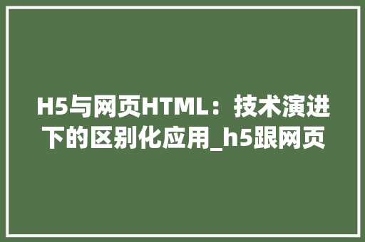 H5与网页HTML：技术演进下的区别化应用_h5跟网页上的html有什么区别 HTML