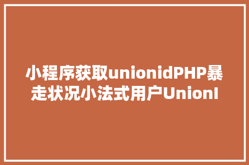 小程序获取unionidPHP暴走状况小法式用户UnionID的获取及登录状况保护给你代码