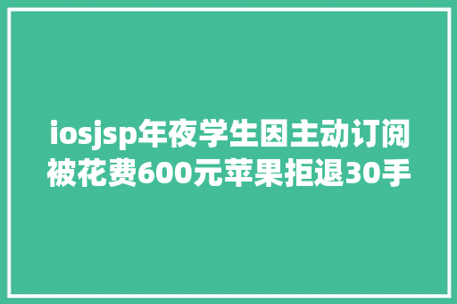 iosjsp年夜学生因主动订阅被花费600元苹果拒退30手续费