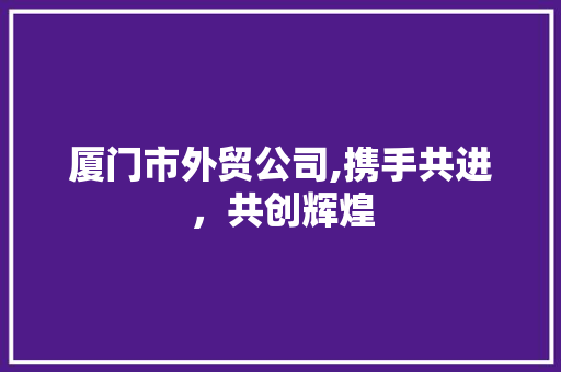 厦门市外贸公司,携手共进，共创辉煌