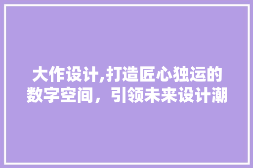 大作设计,打造匠心独运的数字空间，引领未来设计潮流