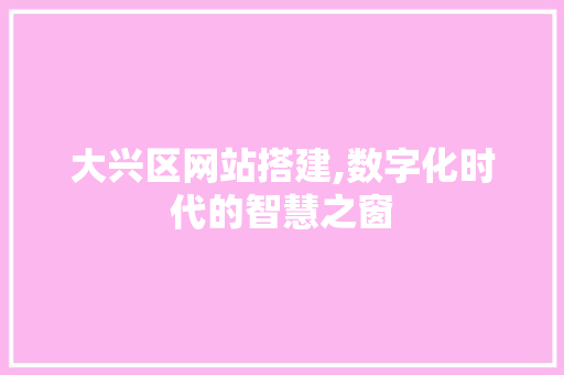 大兴区网站搭建,数字化时代的智慧之窗