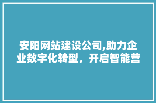 安阳网站建设公司,助力企业数字化转型，开启智能营销新篇章