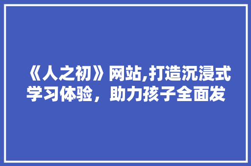 《人之初》网站,打造沉浸式学习体验，助力孩子全面发展