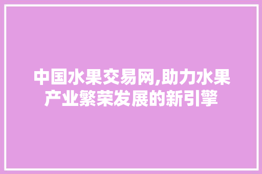 中国水果交易网,助力水果产业繁荣发展的新引擎