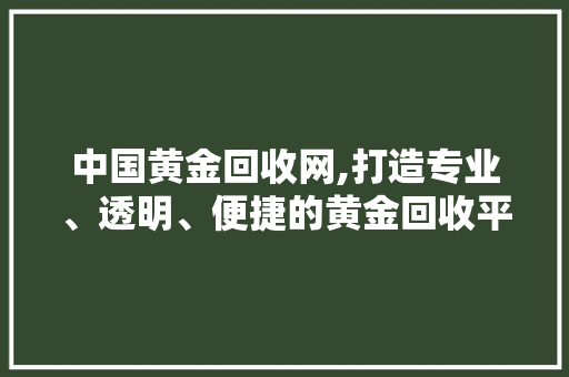 中国黄金回收网,打造专业、透明、便捷的黄金回收平台