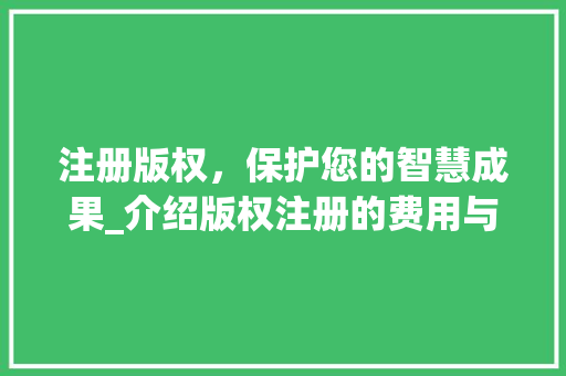 注册版权，保护您的智慧成果_介绍版权注册的费用与价值