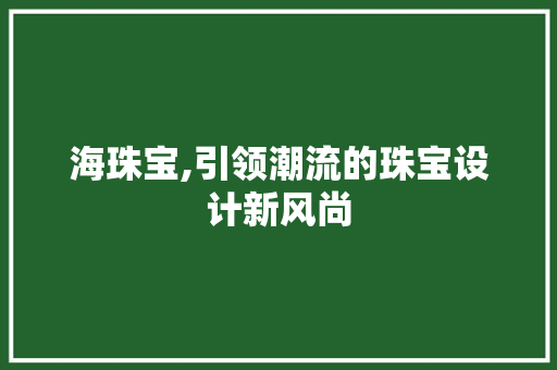 海珠宝,引领潮流的珠宝设计新风尚