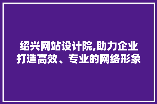 绍兴网站设计院,助力企业打造高效、专业的网络形象