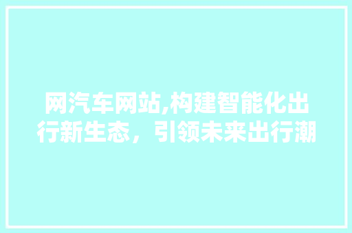 网汽车网站,构建智能化出行新生态，引领未来出行潮流