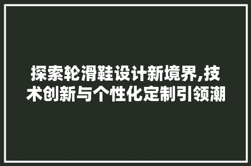 探索轮滑鞋设计新境界,技术创新与个性化定制引领潮流