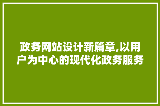 政务网站设计新篇章,以用户为中心的现代化政务服务体验