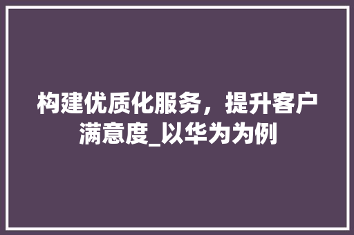 构建优质化服务，提升客户满意度_以华为为例