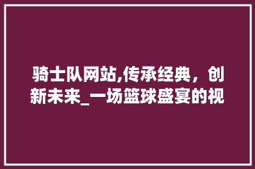 骑士队网站,传承经典，创新未来_一场篮球盛宴的视觉盛宴 NoSQL