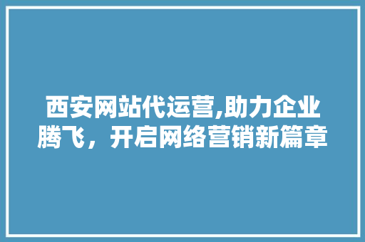 西安网站代运营,助力企业腾飞，开启网络营销新篇章