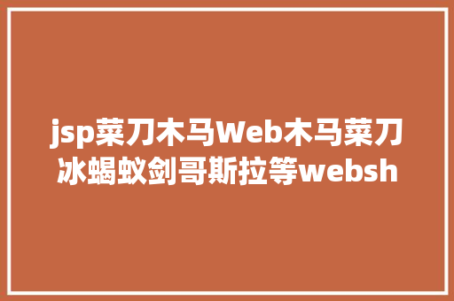 jsp菜刀木马Web木马菜刀冰蝎蚁剑哥斯拉等webshell对象及特点剖析