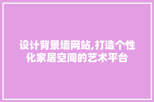 设计背景墙网站,打造个性化家居空间的艺术平台