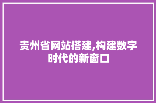 贵州省网站搭建,构建数字时代的新窗口