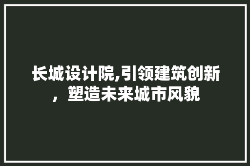 长城设计院,引领建筑创新，塑造未来城市风貌