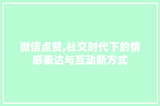 微信点赞,社交时代下的情感表达与互动新方式